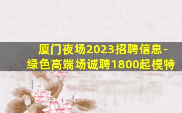 厦门夜场2023招聘信息-绿色高端场诚聘1800起模特